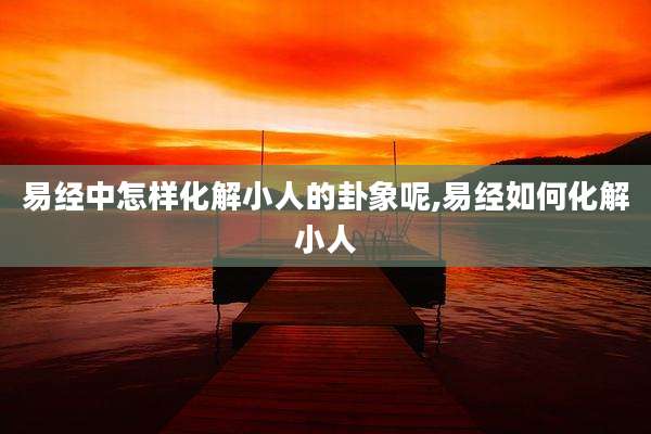 易经中怎样化解小人的卦象呢,易经如何化解小人