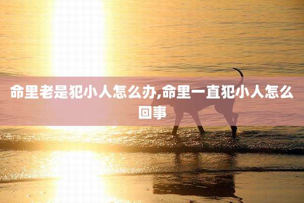 命里老是犯小人怎么办,命里一直犯小人怎么回事
