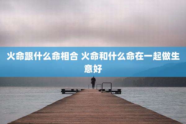 火命跟什么命相合 火命和什么命在一起做生意好