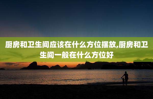 厨房和卫生间应该在什么方位摆放,厨房和卫生间一般在什么方位好