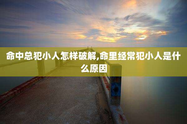 命中总犯小人怎样破解,命里经常犯小人是什么原因