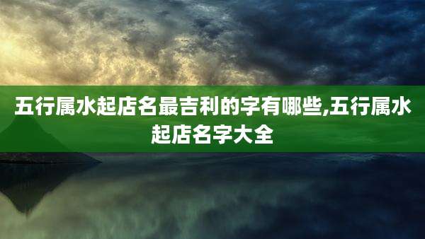 五行属水起店名最吉利的字有哪些,五行属水起店名字大全