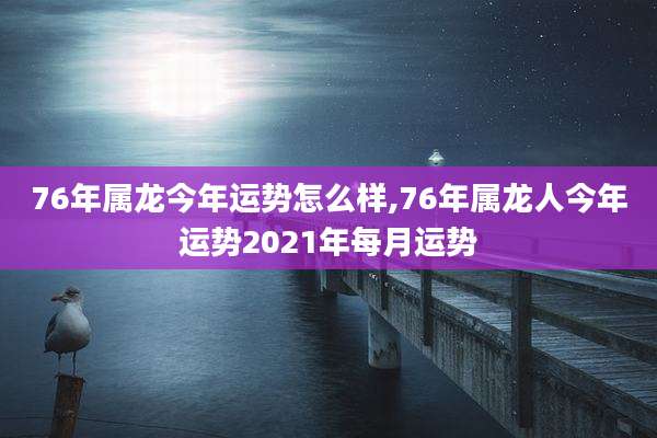 76年属龙今年运势怎么样,76年属龙人今年运势2021年每月运势