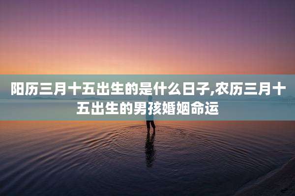 阳历三月十五出生的是什么日子,农历三月十五出生的男孩婚姻命运