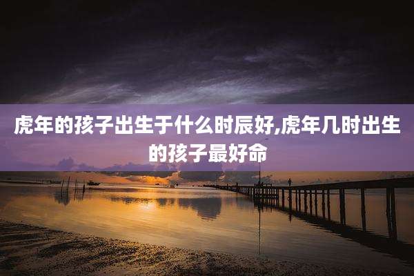 虎年的孩子出生于什么时辰好,虎年几时出生的孩子最好命