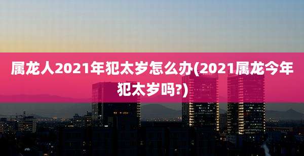 属龙人2021年犯太岁怎么办(2021属龙今年犯太岁吗?)
