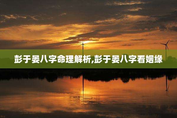 彭于晏八字命理解析,彭于晏八字看姻缘
