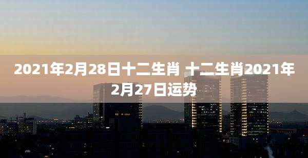 2021年2月28日十二生肖 十二生肖2021年2月27日运势