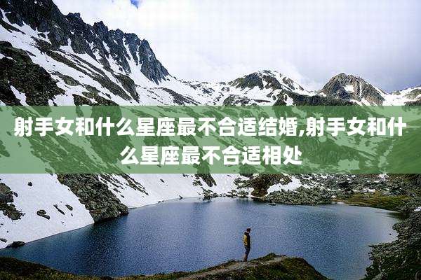 射手女和什么星座最不合适结婚,射手女和什么星座最不合适相处