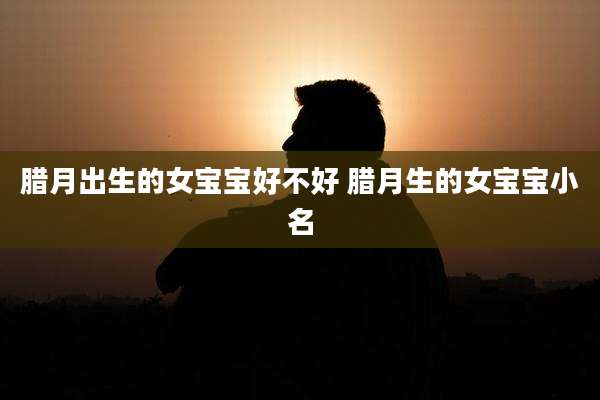 腊月出生的女宝宝好不好 腊月生的女宝宝小名