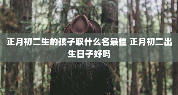正月初二生的孩子取什么名最佳 正月初二出生日子好吗