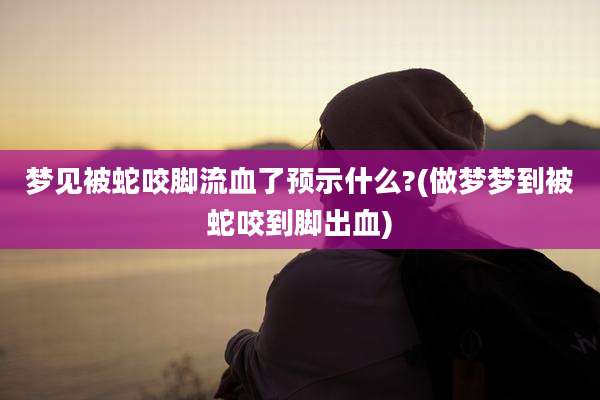 梦见被蛇咬脚流血了预示什么?(做梦梦到被蛇咬到脚出血)
