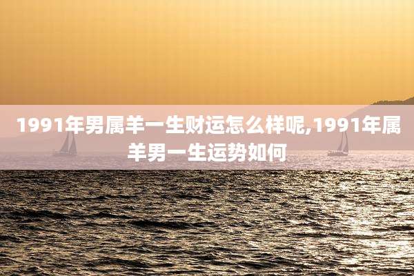 1991年男属羊一生财运怎么样呢,1991年属羊男一生运势如何