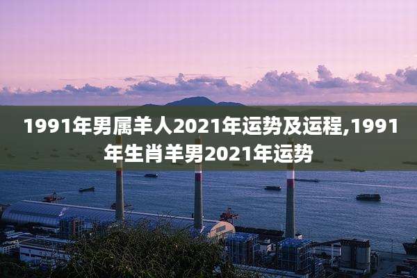 1991年男属羊人2021年运势及运程,1991年生肖羊男2021年运势