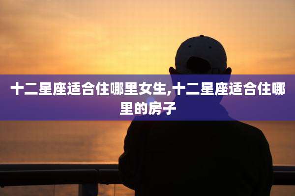 十二星座适合住哪里女生,十二星座适合住哪里的房子