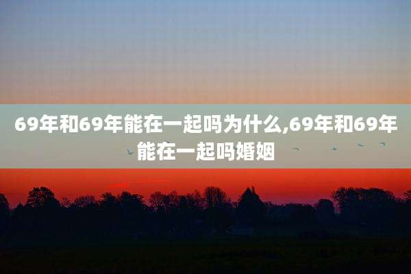 69年和69年能在一起吗为什么,69年和69年能在一起吗婚姻