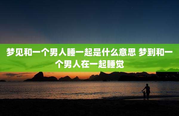 梦见和一个男人睡一起是什么意思 梦到和一个男人在一起睡觉