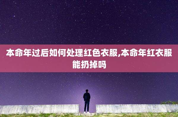 本命年过后如何处理红色衣服,本命年红衣服能扔掉吗