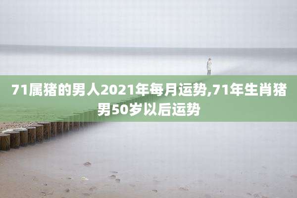 71属猪的男人2021年每月运势,71年生肖猪男50岁以后运势