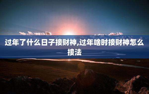 过年了什么日子接财神,过年啥时接财神怎么接法