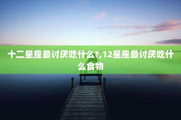 十二星座最讨厌吃什么?,12星座最讨厌吃什么食物