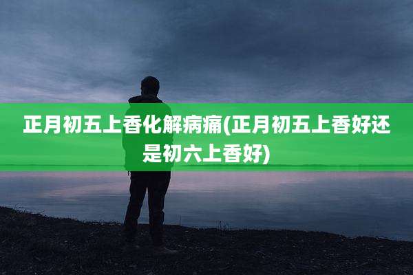 正月初五上香化解病痛(正月初五上香好还是初六上香好)