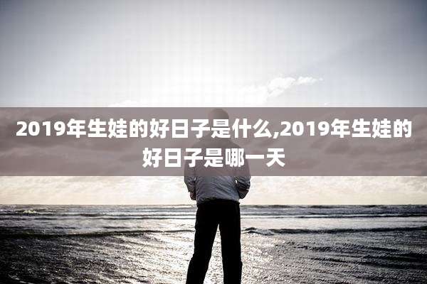 2019年生娃的好日子是什么,2019年生娃的好日子是哪一天