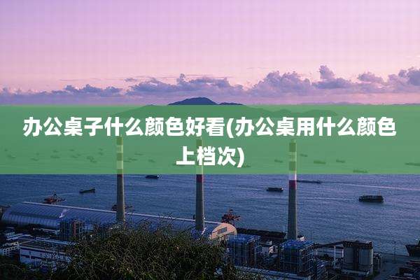 办公桌子什么颜色好看(办公桌用什么颜色上档次)