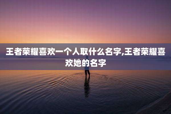 王者荣耀喜欢一个人取什么名字,王者荣耀喜欢她的名字