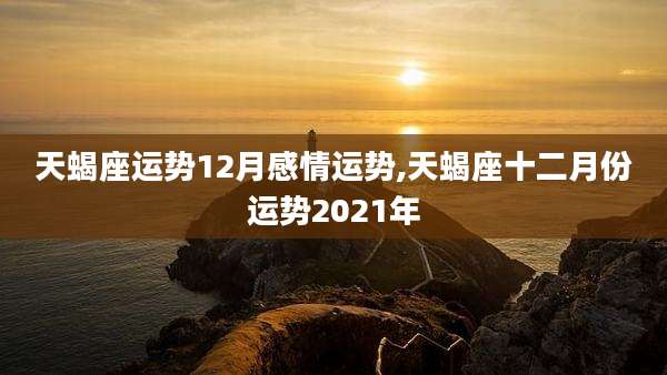 天蝎座运势12月感情运势,天蝎座十二月份运势2021年