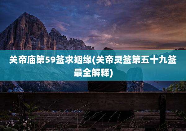 关帝庙第59签求姻缘(关帝灵签第五十九签最全解释)