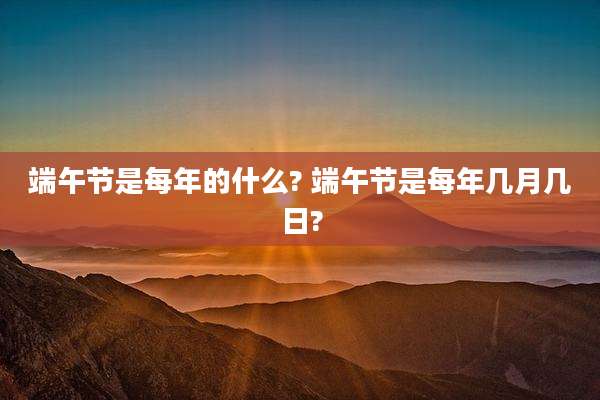 端午节是每年的什么? 端午节是每年几月几日?