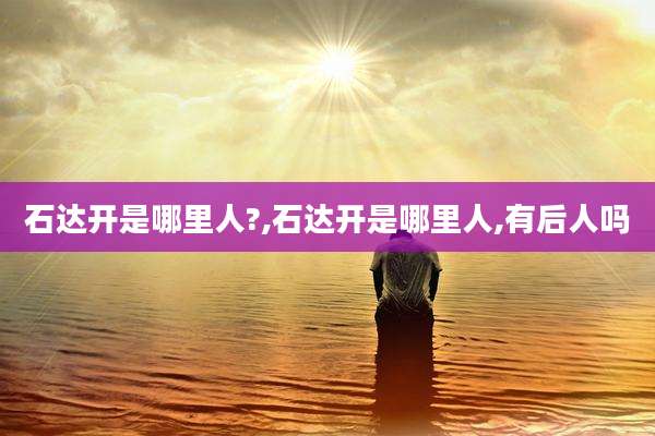 石达开是哪里人?,石达开是哪里人,有后人吗