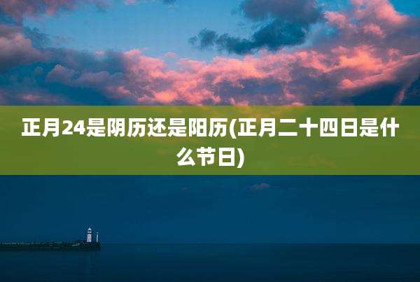 正月24是阴历还是阳历(正月二十四日是什么节日)