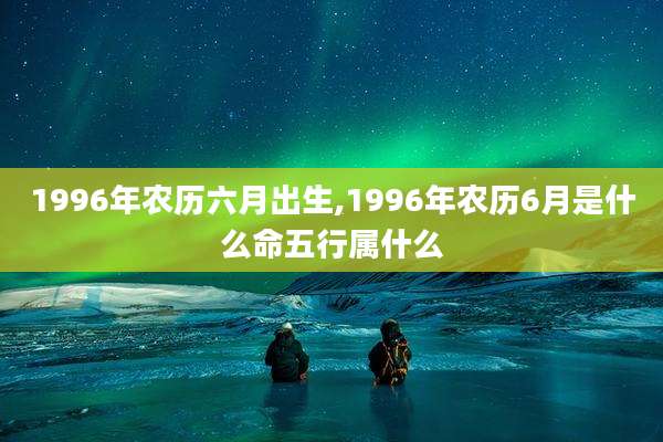 1996年农历六月出生,1996年农历6月是什么命五行属什么