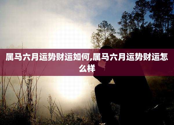 属马六月运势财运如何,属马六月运势财运怎么样
