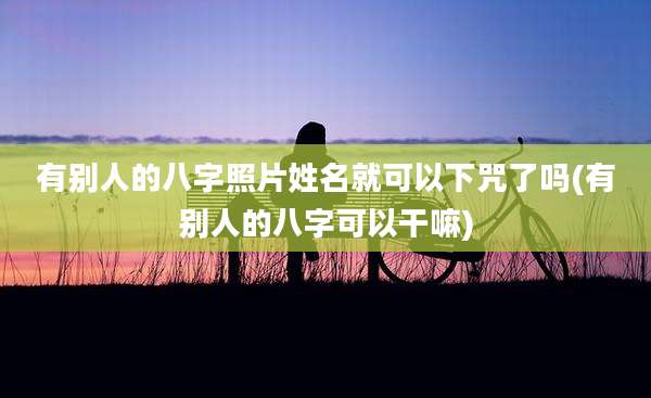 有别人的八字照片姓名就可以下咒了吗(有别人的八字可以干嘛)