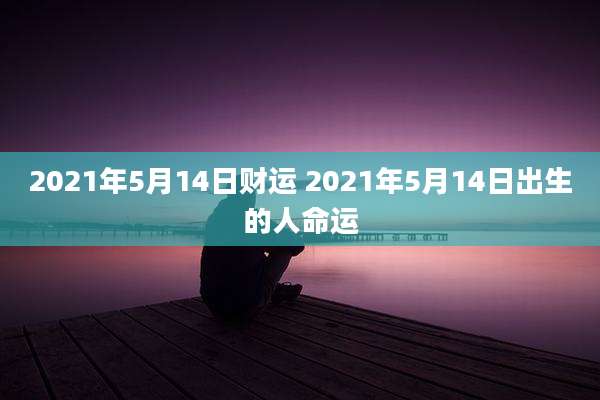 2021年5月14日财运 2021年5月14日出生的人命运