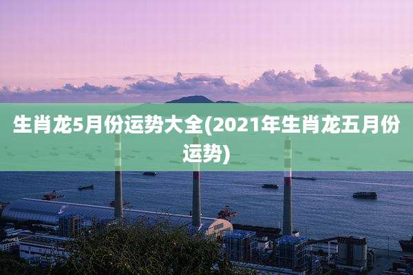 生肖龙5月份运势大全(2021年生肖龙五月份运势)
