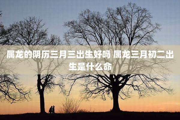 属龙的阴历三月三出生好吗 属龙三月初二出生是什么命
