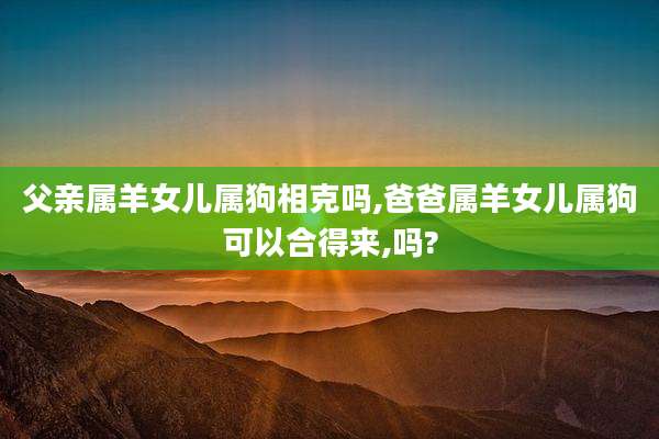 父亲属羊女儿属狗相克吗,爸爸属羊女儿属狗可以合得来,吗?