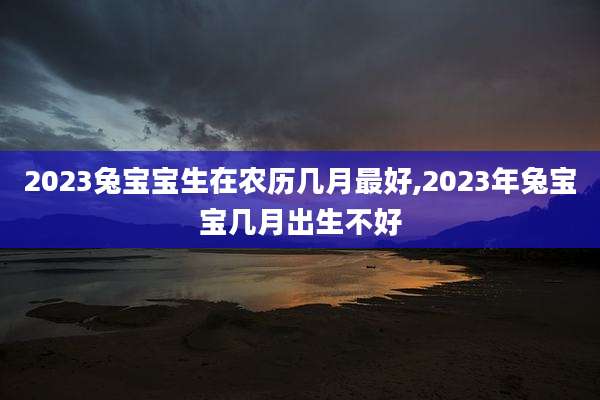 2023兔宝宝生在农历几月最好,2023年兔宝宝几月出生不好