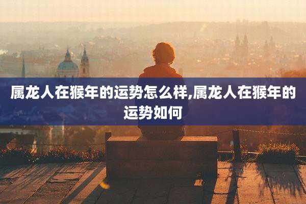属龙人在猴年的运势怎么样,属龙人在猴年的运势如何