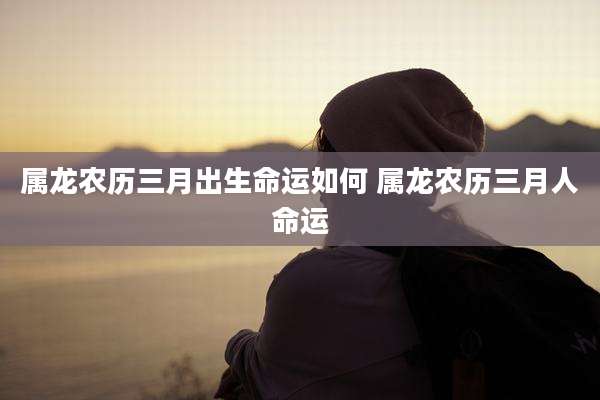 属龙农历三月出生命运如何 属龙农历三月人命运