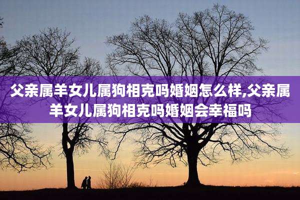 父亲属羊女儿属狗相克吗婚姻怎么样,父亲属羊女儿属狗相克吗婚姻会幸福吗