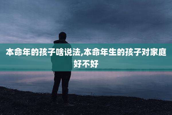 本命年的孩子啥说法,本命年生的孩子对家庭好不好