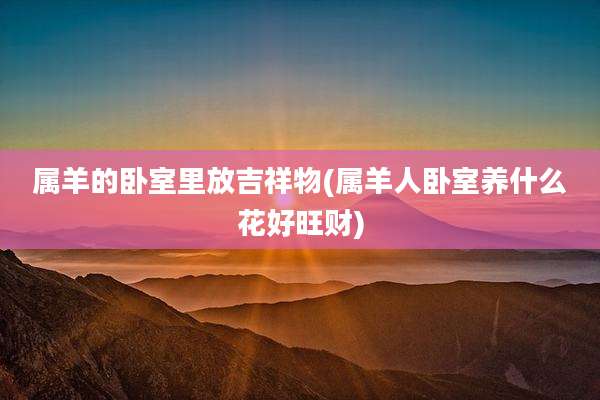 属羊的卧室里放吉祥物(属羊人卧室养什么花好旺财)