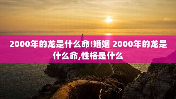 2000年的龙是什么命!婚姻 2000年的龙是什么命,性格是什么