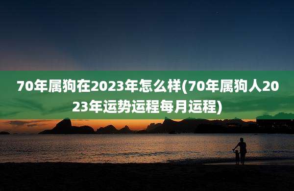 70年属狗在2023年怎么样(70年属狗人2023年运势运程每月运程)