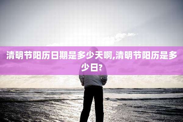 清明节阳历日期是多少天啊,清明节阳历是多少日?